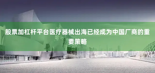 股票加杠杆平台医疗器械出海已经成为中国厂商的重要策略