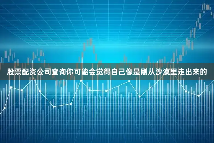 股票配资公司查询你可能会觉得自己像是刚从沙漠里走出来的