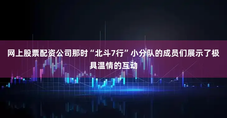 网上股票配资公司那时“北斗7行”小分队的成员们展示了极具温情的互动