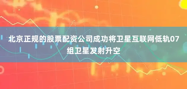 北京正规的股票配资公司成功将卫星互联网低轨07组卫星发射升空