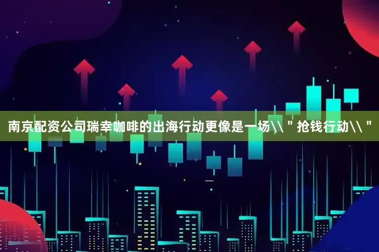 南京配资公司瑞幸咖啡的出海行动更像是一场\＂抢钱行动\＂