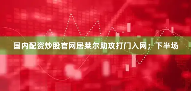 国内配资炒股官网居莱尔助攻打门入网；下半场