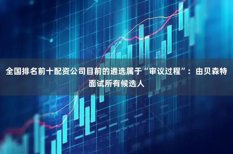 全国排名前十配资公司目前的遴选属于“审议过程”：由贝森特面试所有候选人