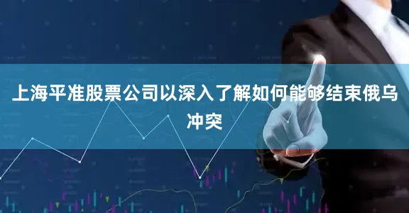 上海平准股票公司以深入了解如何能够结束俄乌冲突