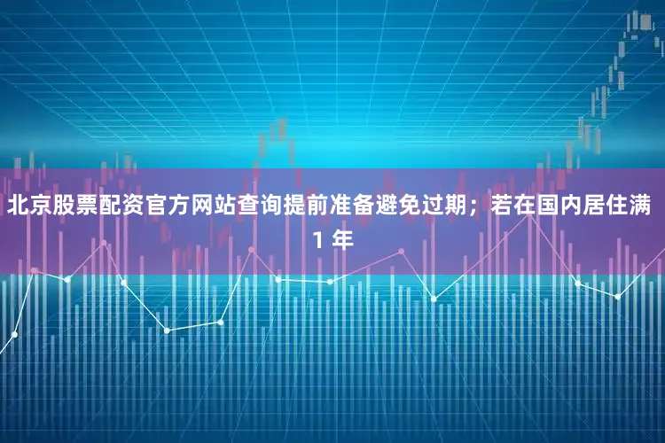 北京股票配资官方网站查询提前准备避免过期；若在国内居住满 1 年