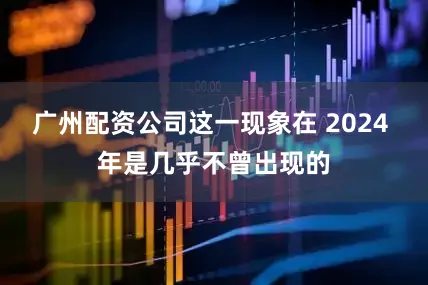 广州配资公司这一现象在 2024 年是几乎不曾出现的